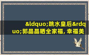 “跳水皇后”郭晶晶晒全家福, 幸福美满更得婆婆喜爱